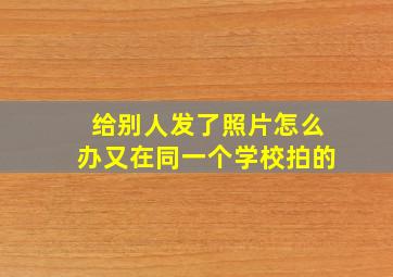 给别人发了照片怎么办又在同一个学校拍的