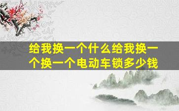 给我换一个什么给我换一个换一个电动车锁多少钱