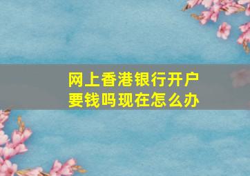 网上香港银行开户要钱吗现在怎么办