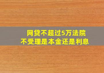 网贷不超过5万法院不受理是本金还是利息