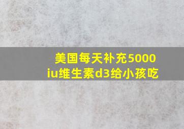 美国每天补充5000iu维生素d3给小孩吃