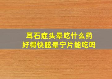 耳石症头晕吃什么药好得快眩晕宁片能吃吗