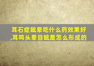 耳石症眩晕吃什么药效果好,耳鸣头晕目眩是怎么形成的