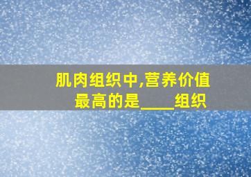 肌肉组织中,营养价值最高的是____组织