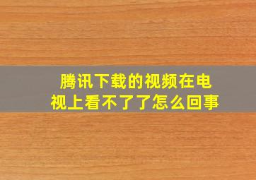 腾讯下载的视频在电视上看不了了怎么回事