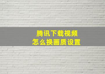 腾讯下载视频怎么换画质设置