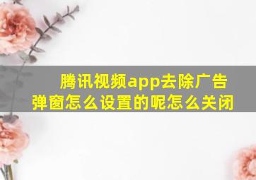 腾讯视频app去除广告弹窗怎么设置的呢怎么关闭