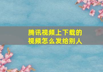 腾讯视频上下载的视频怎么发给别人