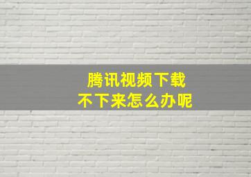 腾讯视频下载不下来怎么办呢