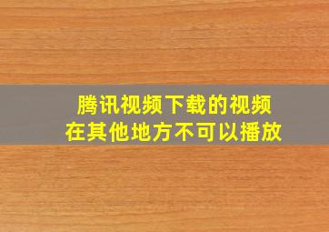 腾讯视频下载的视频在其他地方不可以播放