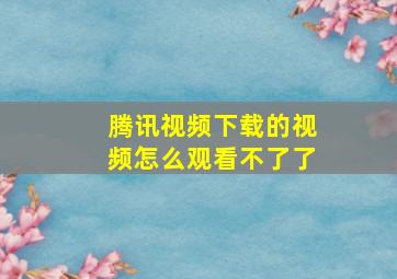 腾讯视频下载的视频怎么观看不了了