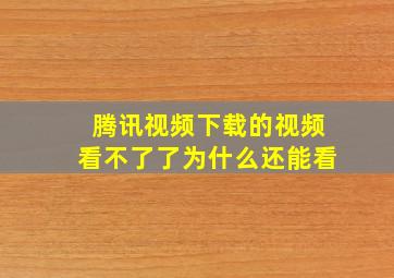 腾讯视频下载的视频看不了了为什么还能看