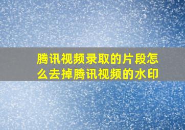 腾讯视频录取的片段怎么去掉腾讯视频的水印