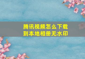 腾讯视频怎么下载到本地相册无水印