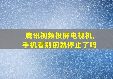 腾讯视频投屏电视机,手机看别的就停止了吗