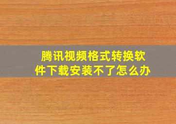 腾讯视频格式转换软件下载安装不了怎么办