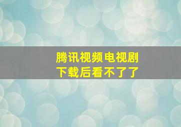 腾讯视频电视剧下载后看不了了