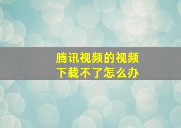 腾讯视频的视频下载不了怎么办