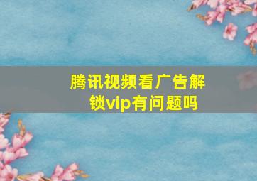 腾讯视频看广告解锁vip有问题吗