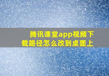 腾讯课堂app视频下载路径怎么改到桌面上