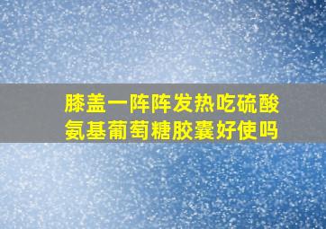 膝盖一阵阵发热吃硫酸氨基葡萄糖胶囊好使吗