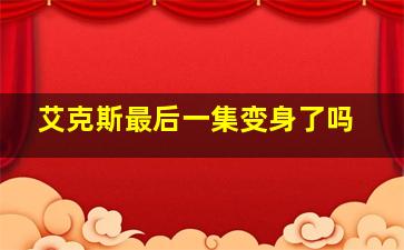 艾克斯最后一集变身了吗