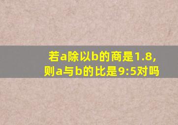 若a除以b的商是1.8,则a与b的比是9:5对吗