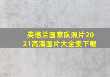 英格兰国家队照片2021高清图片大全集下载