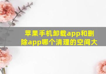 苹果手机卸载app和删除app哪个清理的空间大