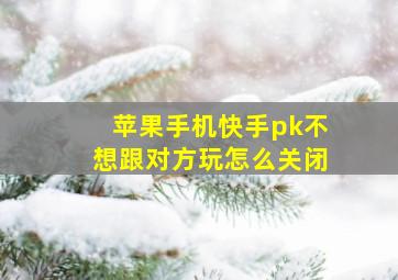 苹果手机快手pk不想跟对方玩怎么关闭