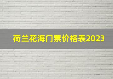 荷兰花海门票价格表2023