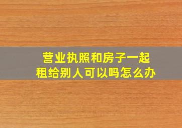 营业执照和房子一起租给别人可以吗怎么办