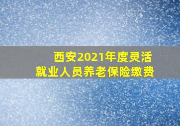 西安2021年度灵活就业人员养老保险缴费