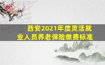 西安2021年度灵活就业人员养老保险缴费标准