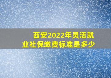 西安2022年灵活就业社保缴费标准是多少