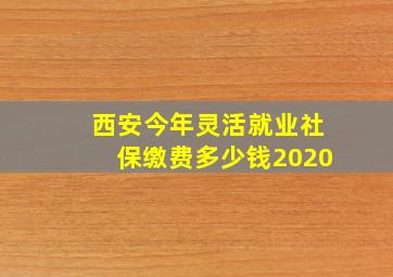 西安今年灵活就业社保缴费多少钱2020