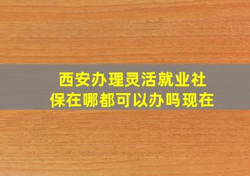 西安办理灵活就业社保在哪都可以办吗现在