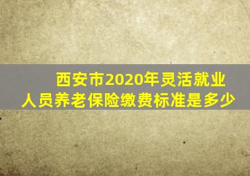 西安市2020年灵活就业人员养老保险缴费标准是多少