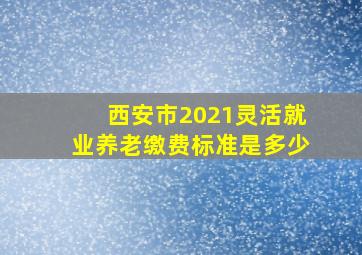 西安市2021灵活就业养老缴费标准是多少