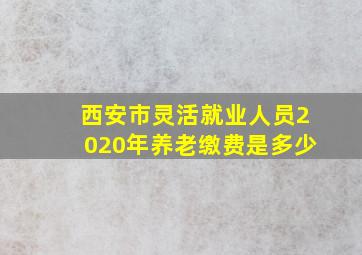 西安市灵活就业人员2020年养老缴费是多少