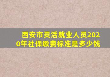 西安市灵活就业人员2020年社保缴费标准是多少钱