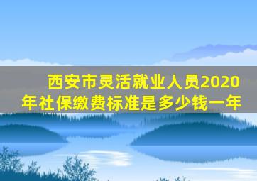 西安市灵活就业人员2020年社保缴费标准是多少钱一年