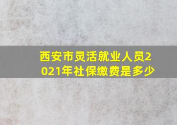 西安市灵活就业人员2021年社保缴费是多少