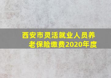 西安市灵活就业人员养老保险缴费2020年度