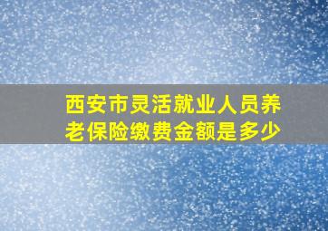 西安市灵活就业人员养老保险缴费金额是多少