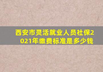 西安市灵活就业人员社保2021年缴费标准是多少钱