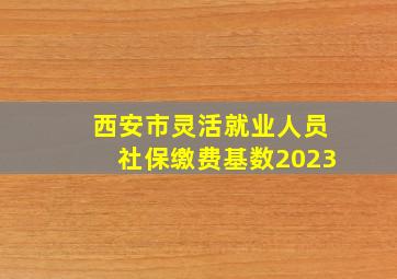 西安市灵活就业人员社保缴费基数2023