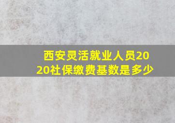 西安灵活就业人员2020社保缴费基数是多少