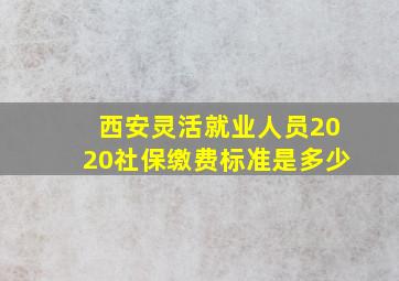 西安灵活就业人员2020社保缴费标准是多少