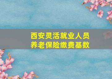 西安灵活就业人员养老保险缴费基数